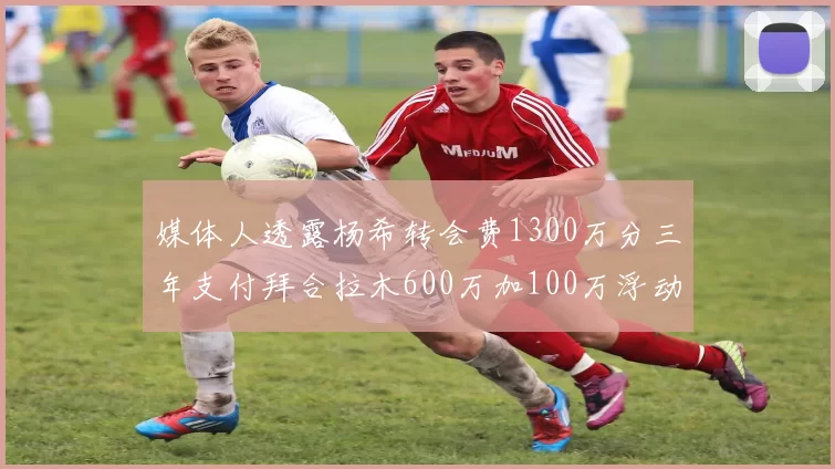媒体人透露杨希转会费1300万分三年支付拜合拉木600万加100万浮动