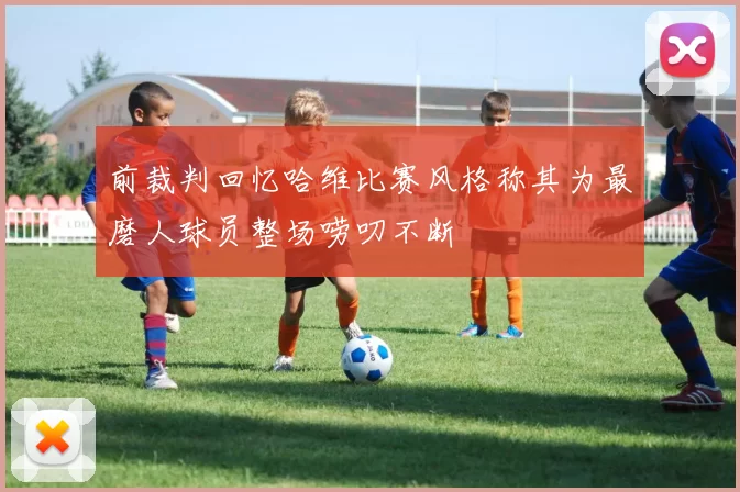前裁判回忆哈维比赛风格称其为最磨人球员整场唠叨不断