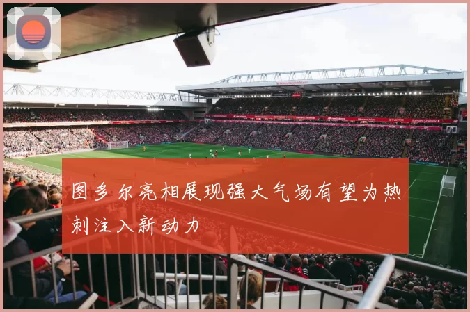 图多尔亮相展现强大气场有望为热刺注入新动力