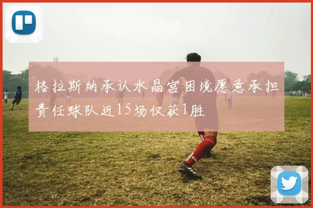 格拉斯纳承认水晶宫困境愿意承担责任球队近15场仅获1胜