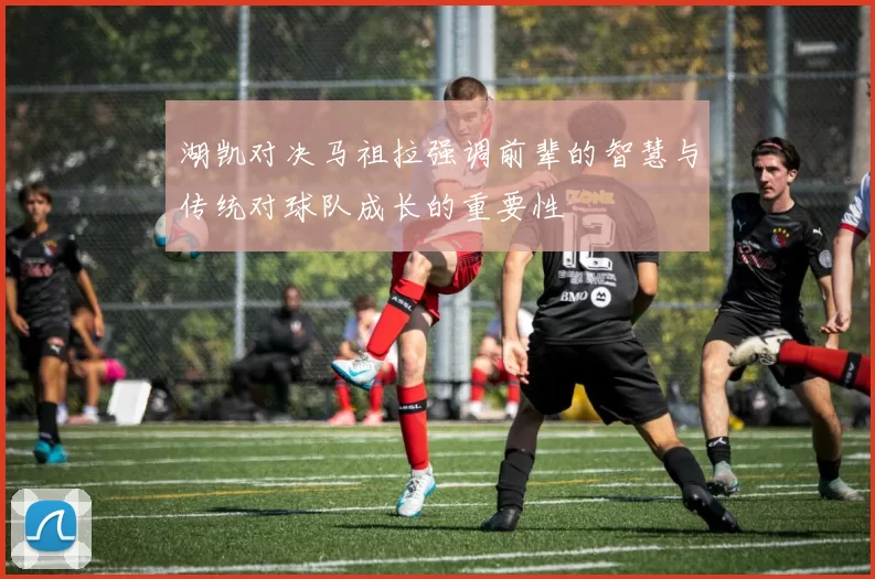 湖凯对决马祖拉强调前辈的智慧与传统对球队成长的重要性