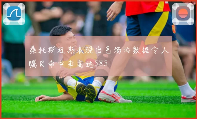 桑托斯近期表现出色场均数据令人瞩目命中率高达585
