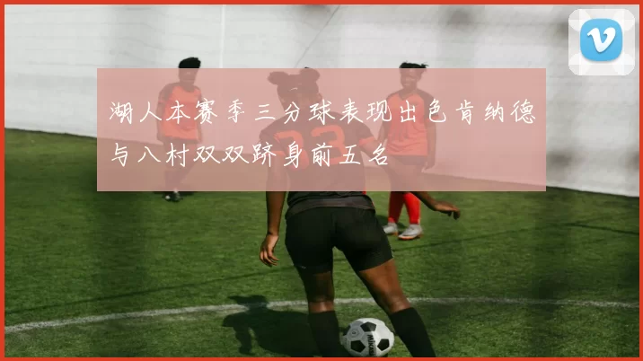 湖人本赛季三分球表现出色肯纳德与八村双双跻身前五名