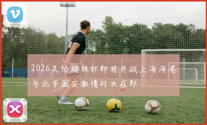 2026足协超级杯即将开战上海海港与北京国安激情对决在即