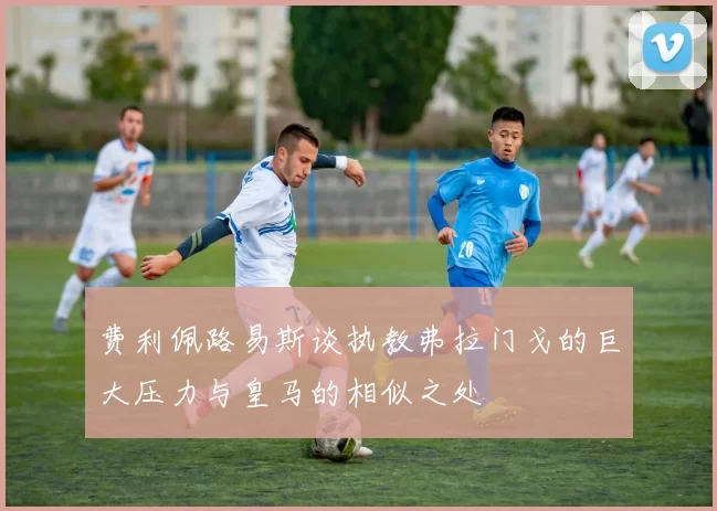 费利佩路易斯谈执教弗拉门戈的巨大压力与皇马的相似之处