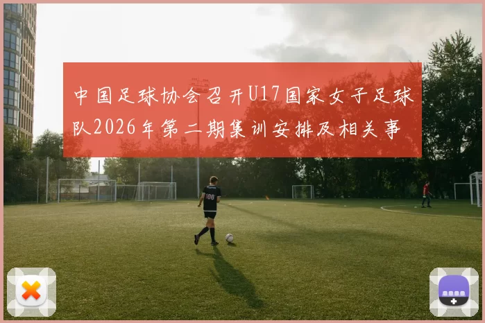 中国足球协会召开U17国家女子足球队2026年第二期集训安排及相关事项通知