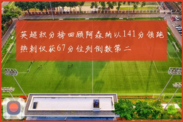 英超积分榜回顾阿森纳以141分领跑热刺仅获67分位列倒数第二