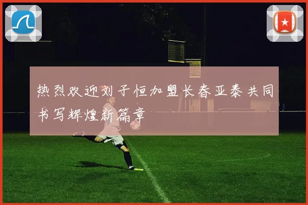 热烈欢迎刘子恒加盟长春亚泰共同书写辉煌新篇章