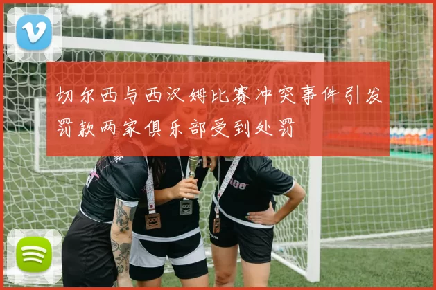 切尔西与西汉姆比赛冲突事件引发罚款两家俱乐部受到处罚