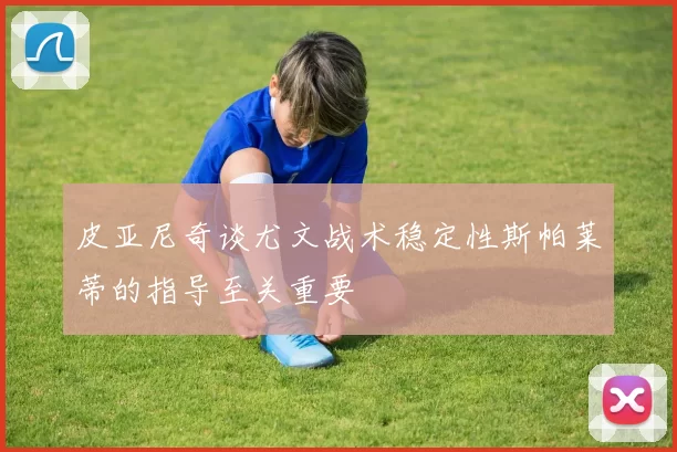 皮亚尼奇谈尤文战术稳定性斯帕莱蒂的指导至关重要