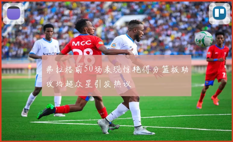 弗拉格前50场表现惊艳得分篮板助攻均超众星引发热议