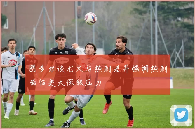 图多尔谈尤文与热刺差异强调热刺面临更大保级压力