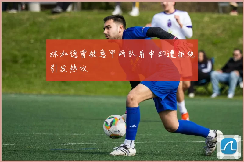 林加德曾被意甲两队看中却遭拒绝引发热议
