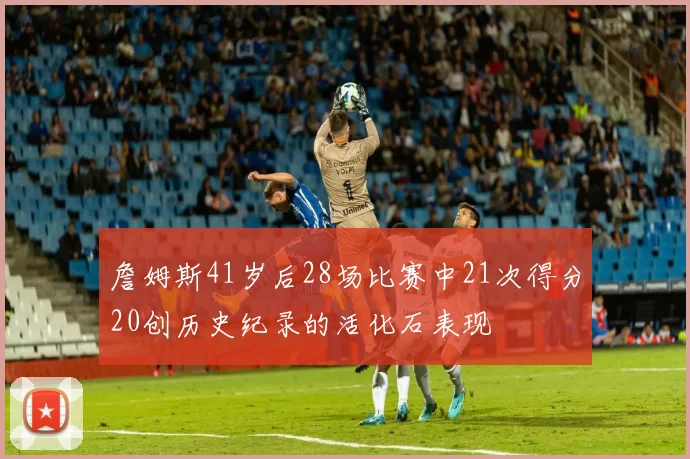 詹姆斯41岁后28场比赛中21次得分20创历史纪录的活化石表现