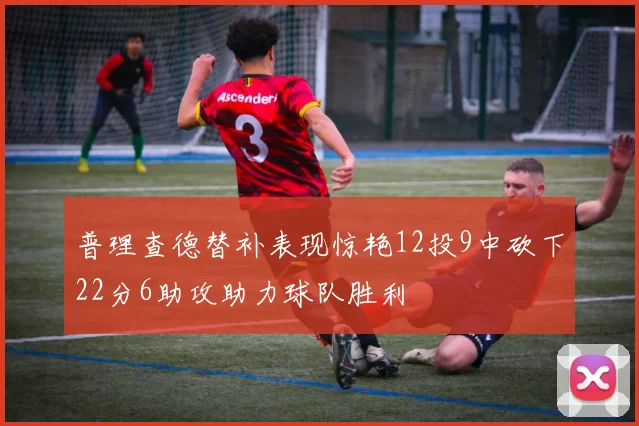 普理查德替补表现惊艳12投9中砍下22分6助攻助力球队胜利