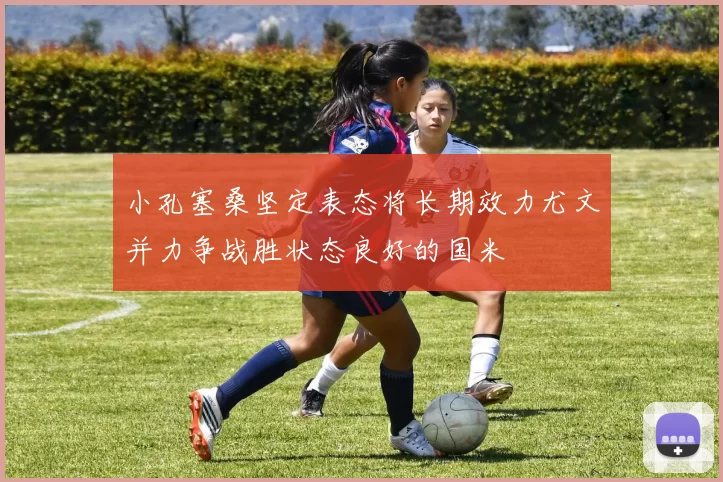 小孔塞桑坚定表态将长期效力尤文并力争战胜状态良好的国米