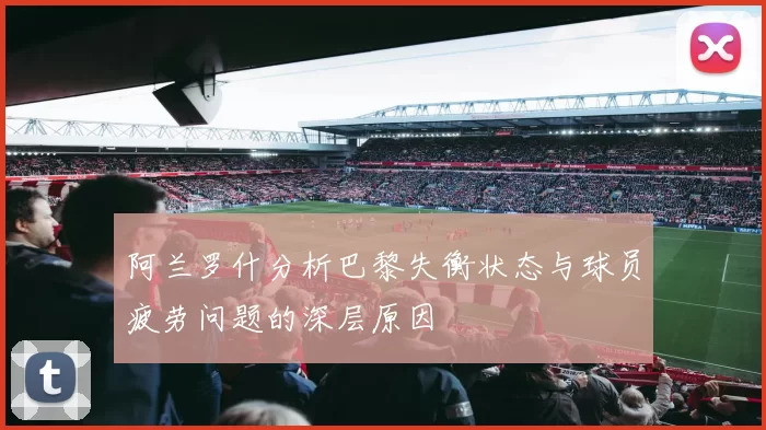 阿兰罗什分析巴黎失衡状态与球员疲劳问题的深层原因