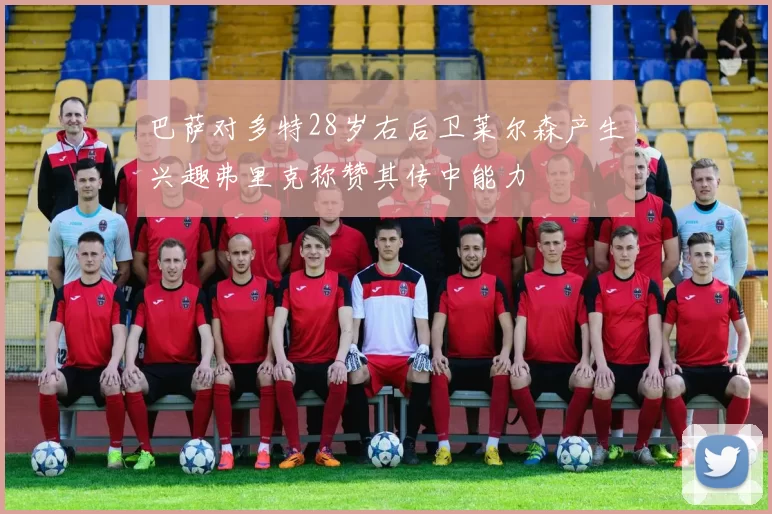巴萨对多特28岁右后卫莱尔森产生兴趣弗里克称赞其传中能力
