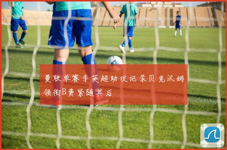 曼联单赛季英超助攻记录贝克汉姆领衔B费紧随其后