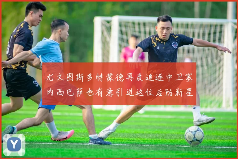 尤文图斯多特蒙德再度追逐中卫塞内西巴萨也有意引进这位后防新星