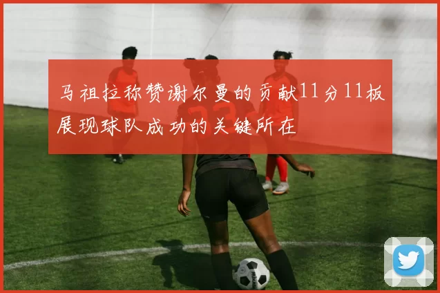 马祖拉称赞谢尔曼的贡献11分11板展现球队成功的关键所在