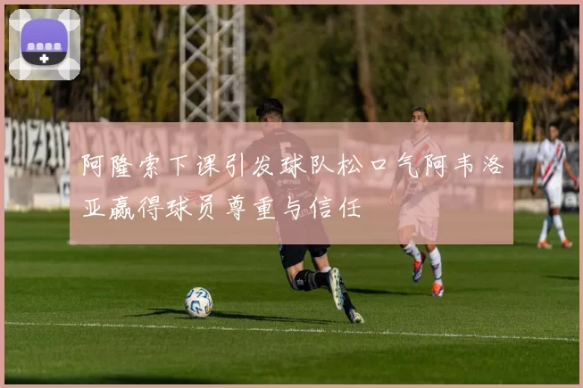 阿隆索下课引发球队松口气阿韦洛亚赢得球员尊重与信任